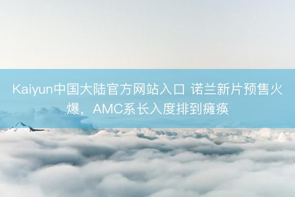 Kaiyun中国大陆官方网站入口 诺兰新片预售火爆，AMC系长入度排到瘫痪