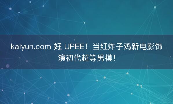 kaiyun.com 好 UPEE！当红炸子鸡新电影饰演初代超等男模！