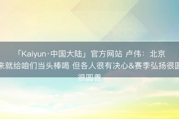 「Kaiyun·中国大陆」官方网站 卢伟：北京上来就给咱们当头棒喝 但各人很有决心&赛季弘扬很圆善