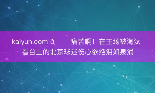 kaiyun.com 😭痛苦啊！在主场被淘汰 看台上的北京球迷伤心欲绝泪如泉涌