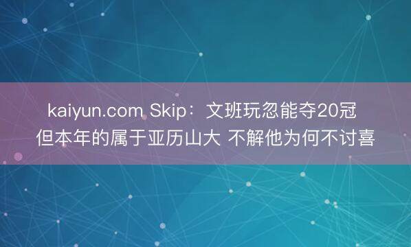 kaiyun.com Skip：文班玩忽能夺20冠 但本年的属于亚历山大 不解他为何不讨喜