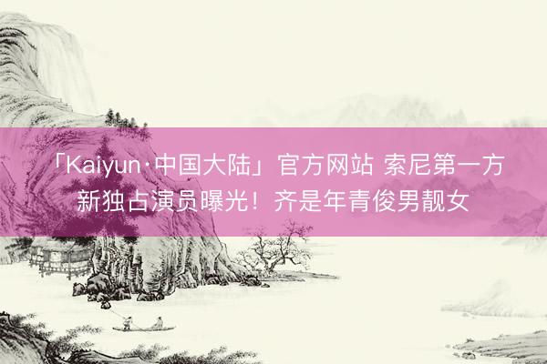 「Kaiyun·中国大陆」官方网站 索尼第一方新独占演员曝光！齐是年青俊男靓女