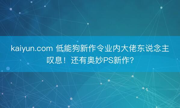 kaiyun.com 低能狗新作令业内大佬东说念主叹息!还有奥妙PS新作?