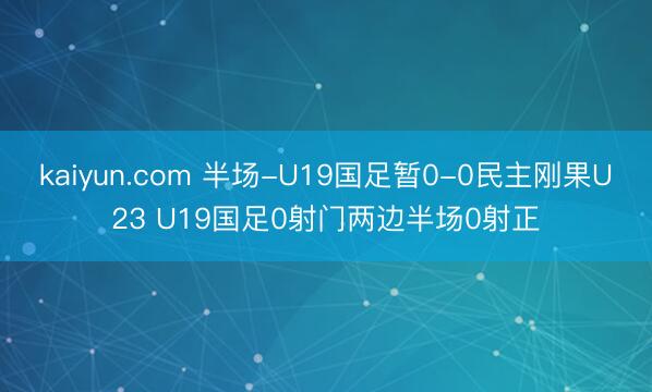 kaiyun.com 半场-U19国足暂0-0民主刚果U23 U19国足0射门两边半场0射正