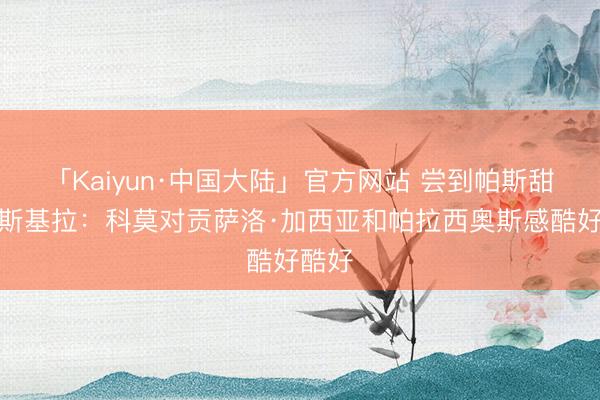 「Kaiyun·中国大陆」官方网站 尝到帕斯甜头！斯基拉：科莫对贡萨洛·加西亚和帕拉西奥斯感酷好酷好