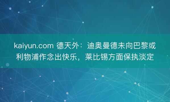 kaiyun.com 德天外：迪奥曼德未向巴黎或利物浦作念出快乐，莱比锡方面保执淡定