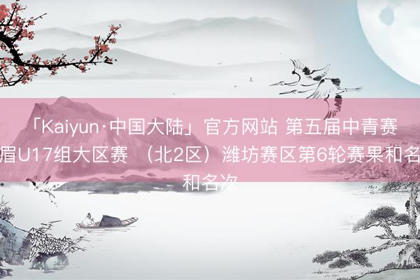 「Kaiyun·中国大陆」官方网站 第五届中青赛须眉U17组大区赛 （北2区）潍坊赛区第6轮赛果和名次