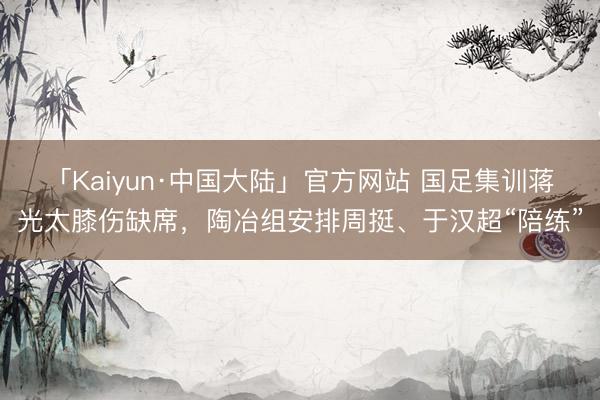 「Kaiyun·中国大陆」官方网站 国足集训蒋光太膝伤缺席，陶冶组安排周挺、于汉超“陪练”