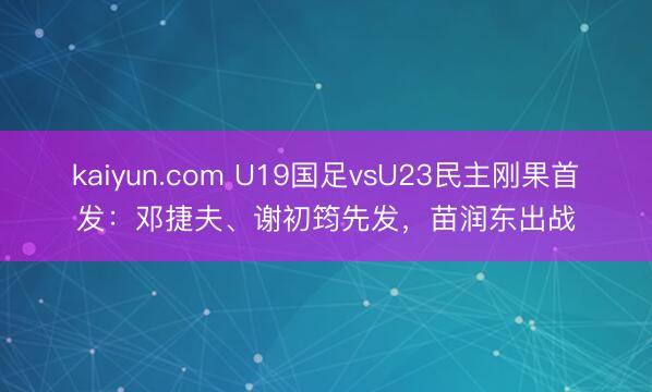 kaiyun.com U19国足vsU23民主刚果首发：邓捷夫、谢初筠先发，苗润东出战