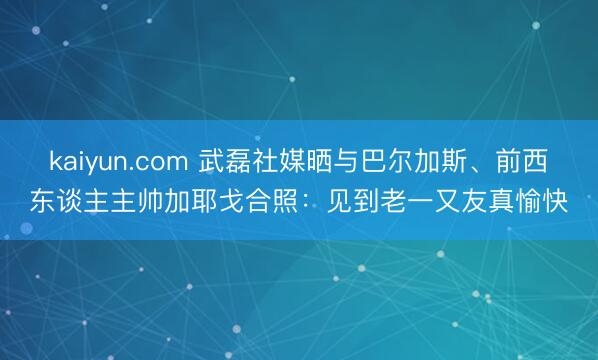kaiyun.com 武磊社媒晒与巴尔加斯、前西东谈主主帅加耶戈合照：见到老一又友真愉快