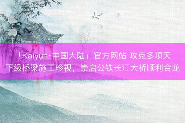「Kaiyun·中国大陆」官方网站 攻克多项天下级桥梁施工珍视，崇启公铁长江大桥顺利合龙