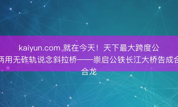 kaiyun.com 就在今天！天下最大跨度公铁两用无砟轨说念斜拉桥——崇启公铁长江大桥告成合龙