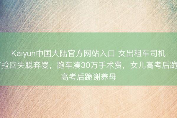 Kaiyun中国大陆官方网站入口 女出租车司机18年前捡回失聪弃婴，跑车凑30万手术费，女儿高考后跪谢养母