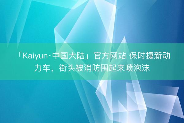 「Kaiyun·中国大陆」官方网站 保时捷新动力车，街头被消防围起来喷泡沫