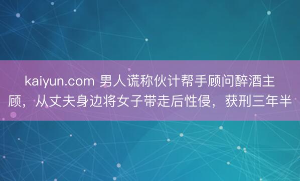 kaiyun.com 男人谎称伙计帮手顾问醉酒主顾，从丈夫身边将女子带走后性侵，获刑三年半