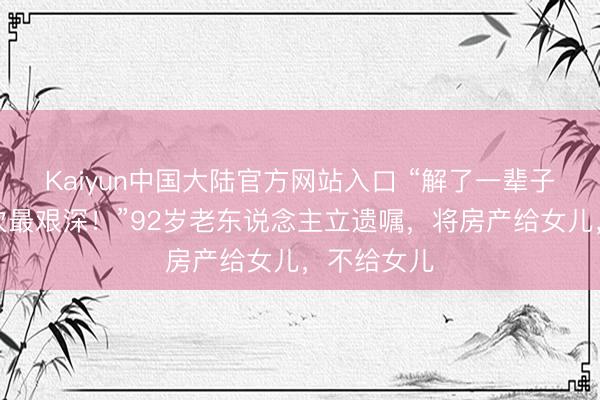 Kaiyun中国大陆官方网站入口 “解了一辈子贫瘠，此次最艰深！”92岁老东说念主立遗嘱，将房产给女儿，不给女儿