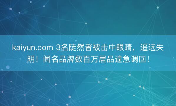 kaiyun.com 3名陡然者被击中眼睛，遥远失明！闻名品牌数百万居品遑急调回！