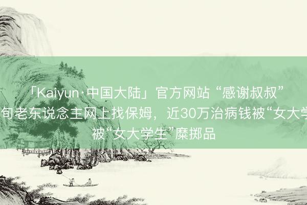 「Kaiyun·中国大陆」官方网站 “感谢叔叔”是毒药!七旬老东说念主网上找保姆,近30万治病钱被“女大学生”糜掷品