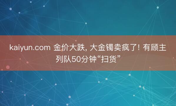 kaiyun.com 金价大跌， 大金镯卖疯了! 有顾主列队50分钟“扫货”
