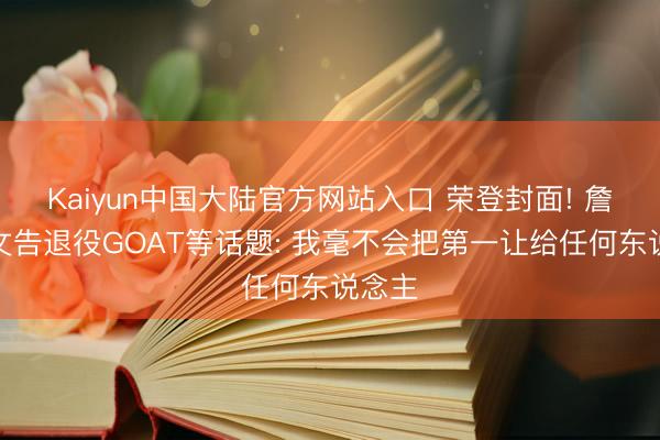 Kaiyun中国大陆官方网站入口 荣登封面! 詹姆斯文告退役GOAT等话题: 我毫不会把第一让给任何东说念主