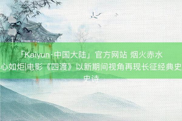 「Kaiyun·中国大陆」官方网站 烟火赤水 初心如炬|电影《四渡》以新期间视角再现长征经典史诗