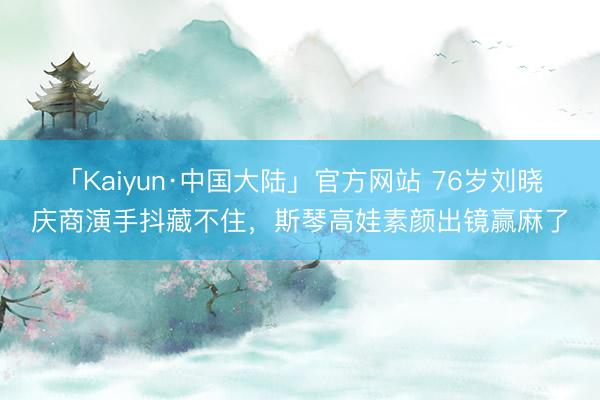 「Kaiyun·中国大陆」官方网站 76岁刘晓庆商演手抖藏不住，斯琴高娃素颜出镜赢麻了