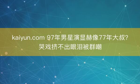 kaiyun.com 97年男星演显赫像77年大叔？哭戏挤不出眼泪被群嘲