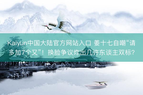 Kaiyun中国大陆官方网站入口 姜十七自嘲“请多加7个又”!换脸争议炸出几许东谈主双标?