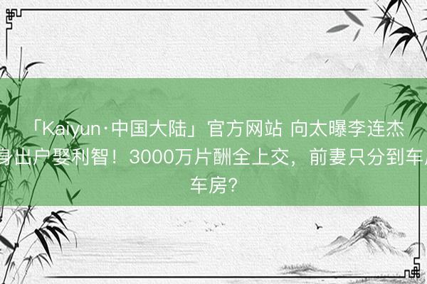「Kaiyun·中国大陆」官方网站 向太曝李连杰净身出户娶利智！3000万片酬全上交，前妻只分到车房?