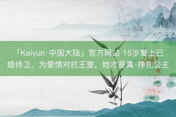 「Kaiyun·中国大陆」官方网站 16岁爱上已婚侍卫，为爱情对抗王室，她才是真·挣扎公主