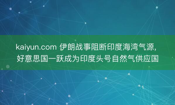 kaiyun.com 伊朗战事阻断印度海湾气源， 好意思国一跃成为印度头号自然气供应国