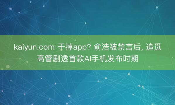 kaiyun.com 干掉app? 俞浩被禁言后， 追觅高管剧透首款AI手机发布时期
