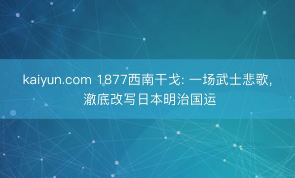 kaiyun.com 1877西南干戈: 一场武士悲歌， 澈底改写日本明治国运