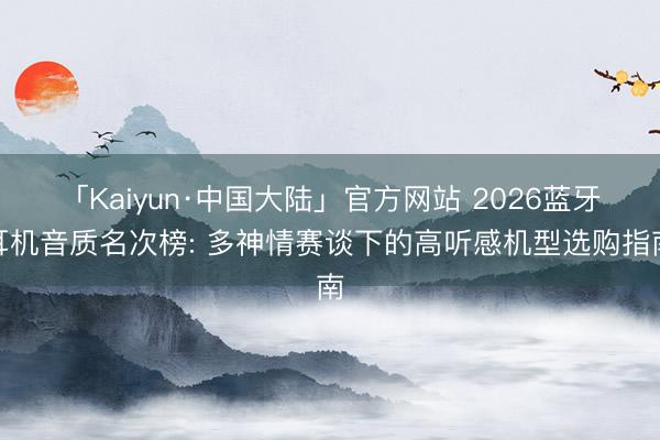 「Kaiyun·中国大陆」官方网站 2026蓝牙耳机音质名次榜: 多神情赛谈下的高听感机型选购指南