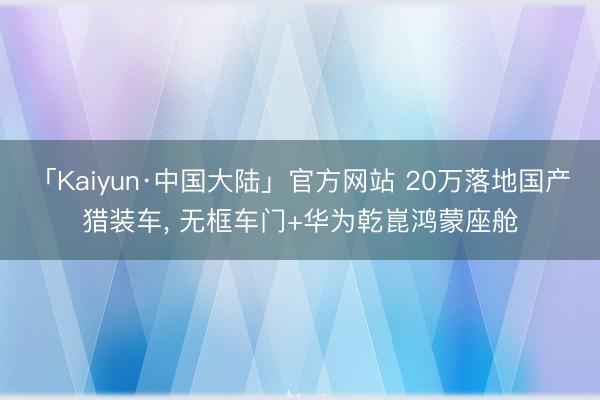「Kaiyun·中国大陆」官方网站 20万落地国产猎装车， 无框车门+华为乾崑鸿蒙座舱