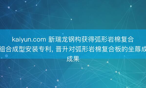 kaiyun.com 新瑞龙钢构获得弧形岩棉复合板组合成型安装专利， 晋升对弧形岩棉复合板的坐蓐成果