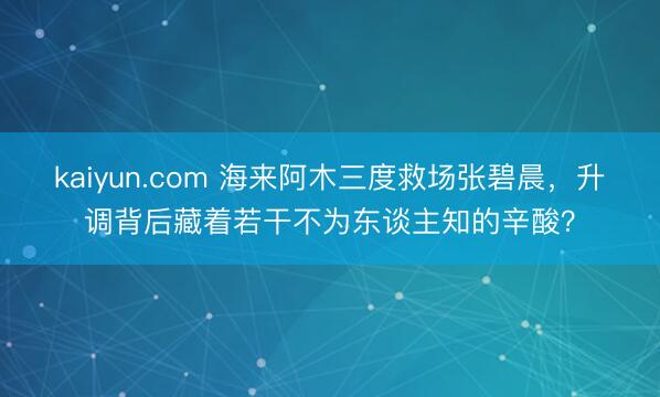kaiyun.com 海来阿木三度救场张碧晨，升调背后藏着若干不为东谈主知的辛酸？