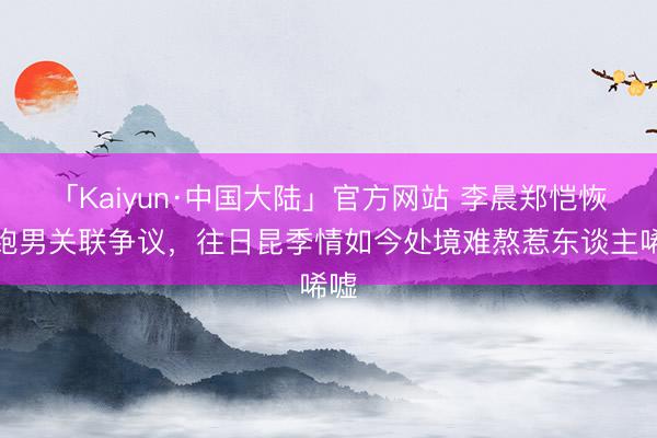 「Kaiyun·中国大陆」官方网站 李晨郑恺恢复跑男关联争议，往日昆季情如今处境难熬惹东谈主唏嘘