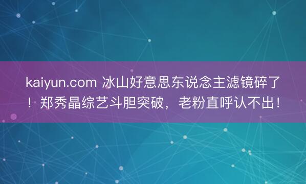 kaiyun.com 冰山好意思东说念主滤镜碎了！郑秀晶综艺斗胆突破，老粉直呼认不出！