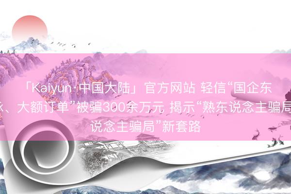「Kaiyun·中国大陆」官方网站 轻信“国企东说念主脉、大额订单”被骗300余万元 揭示“熟东说念主骗局”新套路
