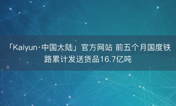 「Kaiyun·中国大陆」官方网站 前五个月国度铁路累计发送货品16.7亿吨