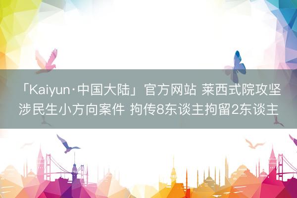 「Kaiyun·中国大陆」官方网站 莱西式院攻坚涉民生小方向案件 拘传8东谈主拘留2东谈主