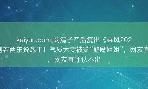 kaiyun.com 阚清子产后复出《乘风2026》暴瘦判若两东说念主！气质大变被赞“魅魔姐姐”，网友直呼认不出