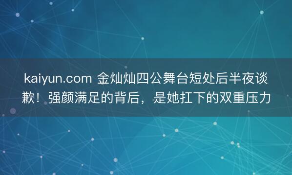 kaiyun.com 金灿灿四公舞台短处后半夜谈歉!强颜满足的背后,是她扛下的双重压力