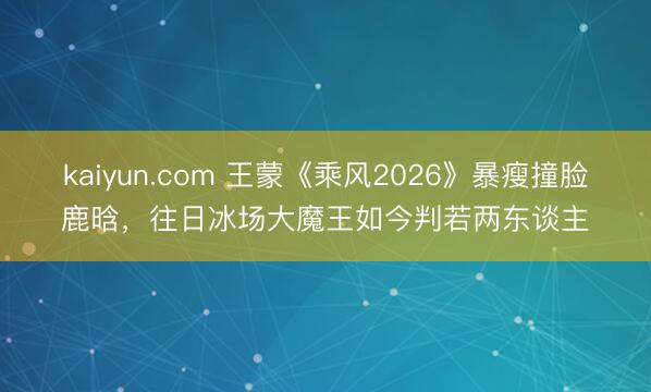kaiyun.com 王蒙《乘风2026》暴瘦撞脸鹿晗，往日冰场大魔王如今判若两东谈主