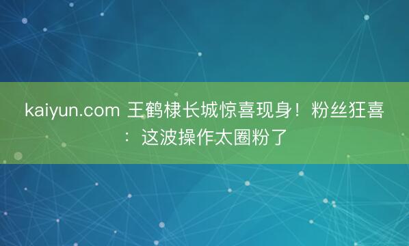 kaiyun.com 王鹤棣长城惊喜现身！粉丝狂喜：这波操作太圈粉了