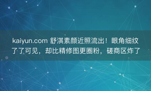 kaiyun.com 舒淇素颜近照流出！眼角细纹了了可见，却比精修图更圈粉，磋商区炸了