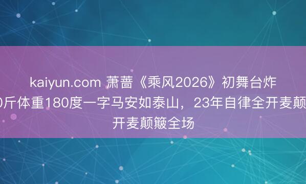 kaiyun.com 萧蔷《乘风2026》初舞台炸裂！90斤体重180度一字马安如泰山，23年自律全开麦颠簸全场