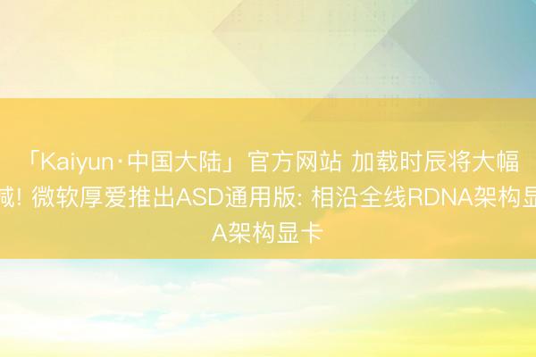 「Kaiyun·中国大陆」官方网站 加载时辰将大幅裁减! 微软厚爱推出ASD通用版: 相沿全线RDNA架构显卡