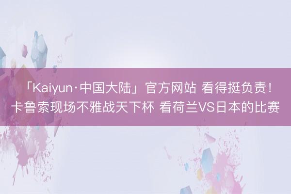 「Kaiyun·中国大陆」官方网站 看得挺负责！卡鲁索现场不雅战天下杯 看荷兰VS日本的比赛